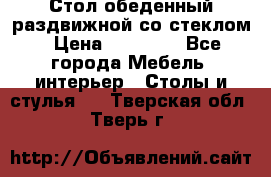 Стол обеденный раздвижной со стеклом › Цена ­ 20 000 - Все города Мебель, интерьер » Столы и стулья   . Тверская обл.,Тверь г.